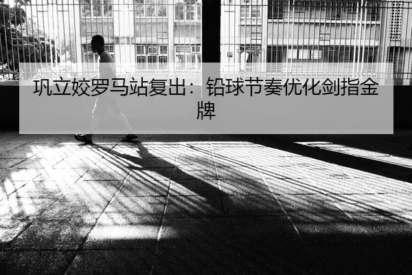 巩立姣罗马站复出：铅球节奏优化剑指金牌