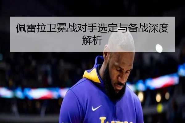 佩雷拉卫冕战对手选定与备战深度解析