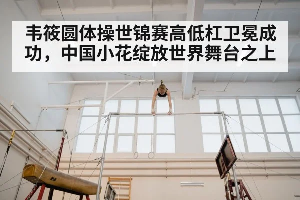 韦筱圆体操世锦赛高低杠卫冕成功，中国小花绽放世界舞台之上