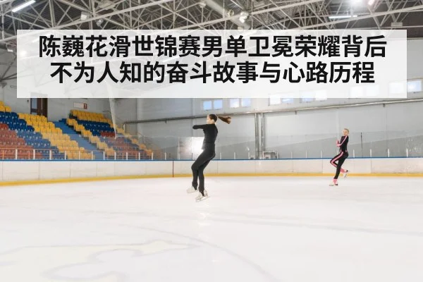 陈巍花滑世锦赛男单卫冕荣耀背后不为人知的奋斗故事与心路历程