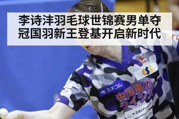 李诗沣羽毛球世锦赛男单夺冠国羽新王登基开启新时代