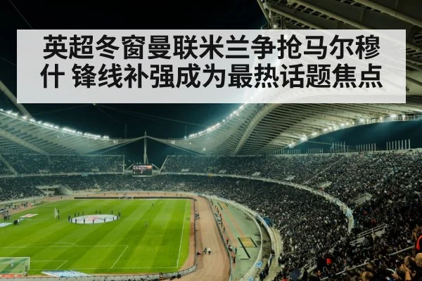 英超冬窗曼联米兰争抢马尔穆什 锋线补强成为最热话题焦点
