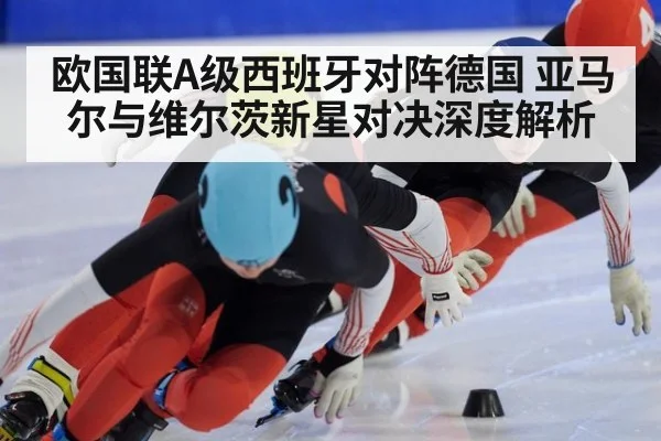 欧国联A级西班牙对阵德国 亚马尔与维尔茨新星对决深度解析